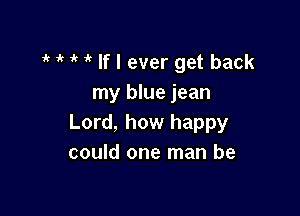 1 1k 1' If I ever get back
my blue jean

Lord, how happy
could one man be