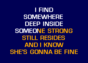 I FIND
SOMEWHERE
DEEP INSIDE

SOMEONE STRONG
STILL RESIDES
AND I KNOW
SHE'S GONNA BE FINE