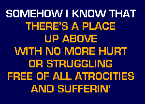 SOMEHOW I KNOW THAT
THERE'S A PLACE
UP ABOVE
WITH NO MORE HURT
0R STRUGGLING
FREE OF ALL ATROCITIES
AND SUFFERIM