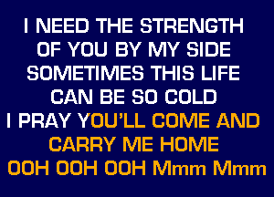 I NEED THE STRENGTH
OF YOU BY MY SIDE
SOMETIMES THIS LIFE
CAN BE SO COLD
I PRAY YOU'LL COME AND
CARRY ME HOME
00H 00H 00H Mmm Mmm