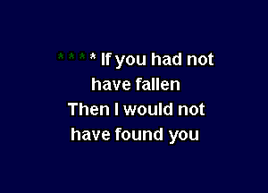 If you had not
have fallen

Then I would not
have found you