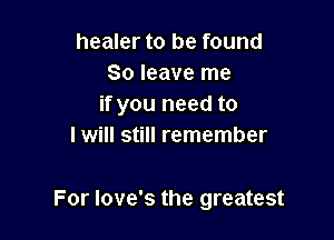 healer to be found
80 leave me
if you need to

I will still remember

For Iove's the greatest