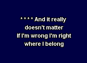 And it really
doesn't matter

If I'm wrong I'm right
where I belong