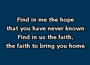 Find in me the hope
that you have never known

Find in us the faith,
the faith to bring you home
