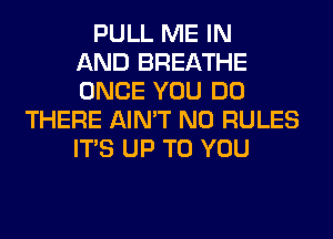PULL ME IN
AND BREATHE
ONCE YOU DO
THERE AIN'T N0 RULES
ITS UP TO YOU