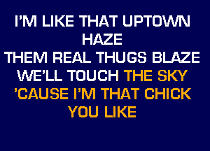 I'M LIKE THAT UPTOWN
HAZE
THEM REAL THUGS BLAZE
WE'LL TOUCH THE SKY
'CAUSE I'M THAT CHICK
YOU LIKE
