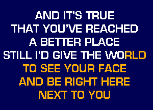 AND ITS TRUE
THAT YOU'VE REACHED
A BETTER PLACE
STILL I'D GIVE THE WORLD
TO SEE YOUR FACE
AND BE RIGHT HERE
NEXT TO YOU