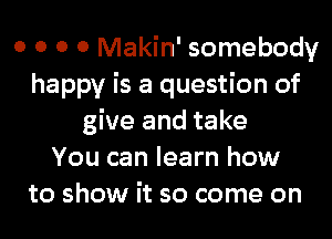 0 0 0 0 Makin' somebody
happy is a question of
give and take
You can learn how
to show it so come on