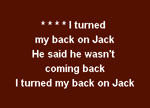 ' 'k  I turned
my back on Jack

He said he wasn't
coming back
I turned my back on Jack