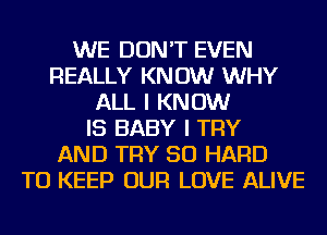 WE DON'T EVEN
REALLY KNOW WHY
ALL I KNOW
IS BABY I TRY
AND TRY SO HARD
TO KEEP OUR LOVE ALIVE