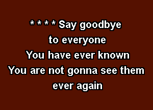 1' ik ' it Say goodbye
to everyone

You have ever known
You are not gonna see them
ever again