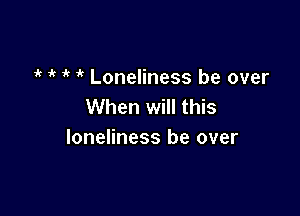 7'? i' ' Loneliness be over
When will this

loneliness be over