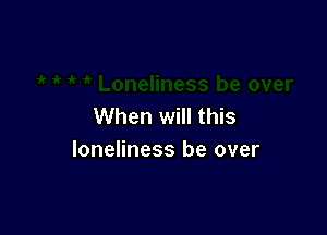 When will this

loneliness be over