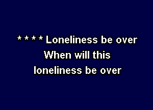 7'? i' ' Loneliness be over
When will this

loneliness be over
