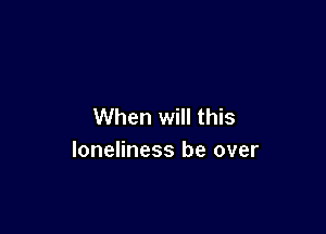 When will this

loneliness be over