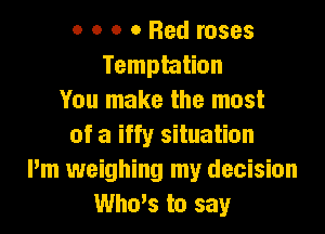 o o o 0 Bed roses
Temptation
You make the most

of a iffy situation
Pm weighing my decision
Who's to say