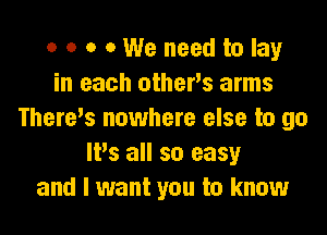 o o o 0 We need to lay
in each othevs arms

Theres nowhere else to go
It's all so easy
and I want you to know