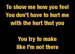 To show me how you feel
You don't have to hurt me
with the hurt that you

You try to make
like I'm not there