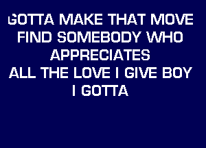 GOTTA MAKE THAT MOVE
FIND SOMEBODY WHO
APPRECIATES
ALL THE LOVE I GIVE BOY
I GOTTA