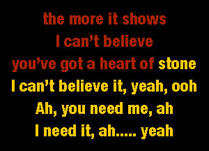 the more it shows
I can't believe
you've got a heart of stone
I can't believe it, yeah, ooh
Ah, you need me, ah
I need it, ah ..... yeah