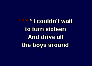 I couldn't wait
to turn sixteen

And drive all
the boys around