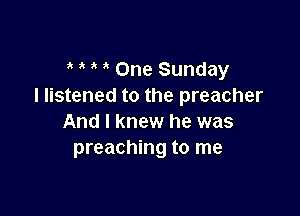 3 ' One Sunday
I listened to the preacher

And I knew he was
preaching to me