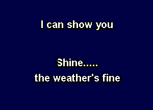 I can show you

Shine .....
the weather's fine