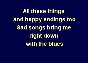 All these things

and happy endings too
Sad songs bring me

right down
with the blues