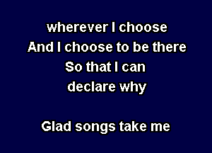 wherever I choose
And I choose to be there
So that I can
declare why

Glad songs take me