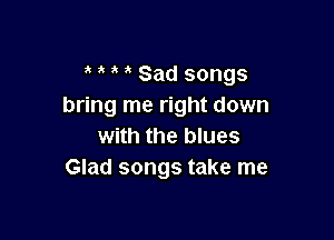 i ' Sad songs
bring me right down

with the blues
Glad songs take me