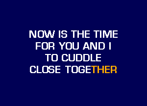 NOW IS THE TIME
FOR YOU AND I

TO CUDDLE
CLOSE TOGETHER