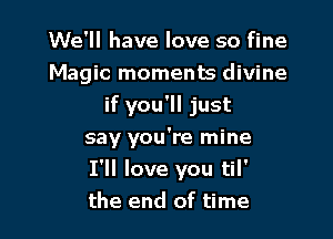 We'll have love so fine
Magic moments divine

if you'll just
say you're mine
I'll love you til'
the end of time