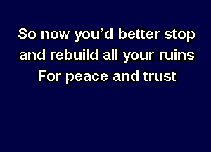 So now yowd better stop
and rebuild all your ruins

For peace and trust