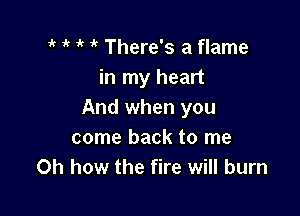 1k r ' 'k There's a flame
in my heart

And when you
come back to me
Oh how the fire will burn