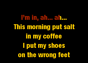 I'm in, ah... ah...
This morning put salt

in my coffee
I put my shoes
on the wrong feet