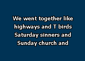 We went together like
highways and T birds

Saturday sinners and
Sunday church and