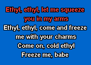 Ethyl, ethyl, come and freeze

me with your charms
Come on, cold ethyl
Freeze me, babe