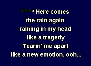 Here comes
the rain again
raining in my head

like a tragedy
Tearin' me apart
like a new emotion, ooh...