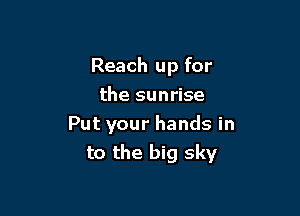 Reach up for

the sunrise
Put your hands in
to the big sky