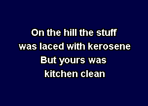 0n the hill the stuff
was laced with kerosene

But yours was
kitchen clean