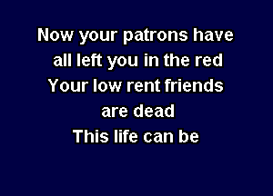 Now your patrons have
all left you in the red
Your low rent friends

are dead
This life can be