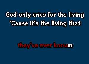 God only cries for the living

'Cause it's the living that