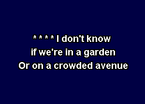 I don't know

if we're in a garden
Or on a crowded avenue