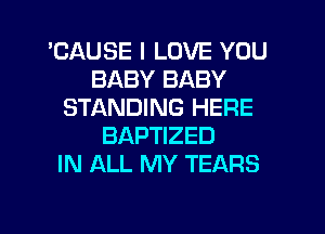 'CAUSE I LOVE YOU
BABY BABY
STANDING HERE
BAPTIZED
IN ALL MY TEARS