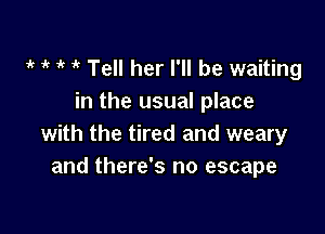 t t t 'k Tell her I'll be waiting
in the usual place

with the tired and weary
and there's no escape