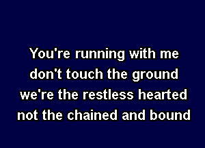 You're running with me
don't touch the ground
we're the restless hearted
not the chained and bound