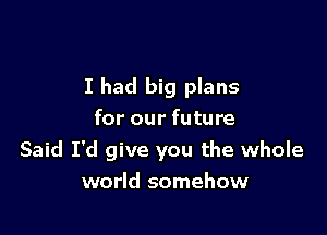 I had big plans

for our future
Said I'd give you the whole
world somehow