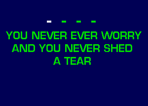 YOU NEVER EVER WORRY
AND YOU NEVER SHED
A TEAR
