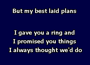 But my best laid plans

I gave you a ring and
I promised you things
I always thought we'd do