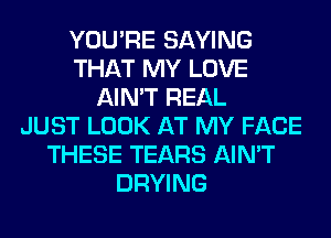 YOU'RE SAYING
THAT MY LOVE
AIN'T REAL
JUST LOOK AT MY FACE
THESE TEARS AIN'T
DRYING